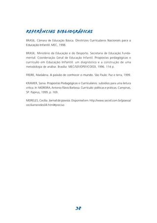 REFERÊNCIAS BIBLIOGRÁFICAS
BRASIL. Câmara de Educação Básica. Diretrizes Curriculares Nacionais para a
Educação Infantil. MEC, 1998.

BRASIL. Ministério da Educação e do Desporto. Secretaria de Educação Funda-
mental. Coordenação Geral de Educação Infantil. Propostas pedagógicas e
currículo em Educação Infantil: um diagnóstico e a construção de uma
metodologia de análise. Brasília: MEC/SEF/DPEF/COEDI, 1996. 114 p.

FREIRE, Madalena. A paixão de conhecer o mundo. São Paulo: Paz e terra, 1999.

KRAMER, Sonia. Propostas Pedagógicas e Curriculares: subsídios para uma leitura
crítica. In: MOREIRA, Antonio Flávio Barbosa. Currículo: políticas e práticas. Campinas,
SP: Papirus, 1999. p. 169.

MEIRELES, Cecília. Jornal de poesia. Disponível em: http://www.secrel.com.br/jpoesia/
ceciliameireles04.html#preciso




                                         38
 