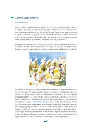 -   ABRINDO NOSSO DIÁLOGO

    Olá, Professor(a)!

    Ao longo deste módulo estaremos refletindo sobre como uma gestão participativa e
    o respeito à diversidade de cultura, de idéias, contribuem para vivências mais
    interessantes que considerem os direitos das pessoas, favorecendo a ética, a justiça
    e a paz. Os desafios são grandes, mas o trabalho cooperativo e coletivo tanto com
    os(as) colegas, como com as famílias dão mais segurança e consistência ao nosso
    fazer. São os desafios que fazem a nossa profissão tão apaixonante!

    Pensando na realização de um trabalho cooperativo, trazemos a ilustração de Carlos
    Caminha. Olhando a ilustração podemos nos perguntar: Será que assim como esses
    lavradores retratados por Caminha, temos desempenhado nosso trabalho de forma coletiva?




    No texto de FE, discutimos o conceito de proposta pedagógica, as normas e os envolvidos
    em sua elaboração. Vimos que a elaboração de uma proposta pedagógica é um convite,
    uma aposta que envolve a todos. A implementação e avaliação de uma proposta
    pedagógica podem nos auxiliar a traçar metas para o trabalho, contribuindo para uma
    prática mais reflexiva e com objetivos definidos. Neste texto de OTP, continuaremos as
    discussões iniciadas em Fundamentos da Educação. Lá em FE, destacamos que, mesmo
    quando uma proposta pedagógica não está registrada, ela está em curso, ela se traduz nas
    práticas e concepções impostas ao trabalho. Agora, em OTP, além de continuarmos esse
    debate, nos dedicaremos ao papel do(a) professor(a) frente à construção dessa proposta,
    à explicitação dos conceitos norteadores do documento, à importância de definirmos metas
    e objetivos claros, tendo como base as concepções que norteiam o nosso trabalho e a
    organização de uma prática intencional e coerente com a proposta pedagógica.

                                             42
 