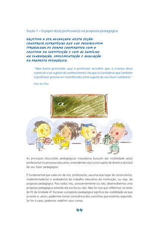 Seção 1 – O papel do(a) professor(a) na proposta pedagógica

Objetivo a ser alcançado nesta seção:
Construir estratégias que lhe possibilitem
?trabalhar de forma cooperativa com o
coletivo da instituição e com as famílias
na elaboração, implementação e avaliação
da proposta pedagógica .

      “Não basta pretender que o professor acredite que a criança deva
      construir e ser sujeito do conhecimento. Há que se considerar que também
      o professor precisa ser reconhecido como sujeito de seu fazer cotidiano.”

      Dias da Silva




As principais discussões pedagógicas inovadoras buscam dar visibilidade ao(a)
professor(a) no processo educativo, entendendo-o(a) como sujeito de direito e dono(a)
do seu fazer pedagógico.

É fundamental que cada um de nós, professor(a), assuma esse lugar de construtor(a),
implementador(a) e avaliador(a) do trabalho educativo da instituição, ou seja, da
proposta pedagógica. Pois todos nós, conscientemente ou não, desenvolvemos uma
proposta pedagógica estando ela escrita ou não. Não foi isso que refletimos no texto
de FE da Unidade 4? Escrever a proposta pedagógica significa dar visibilidade ao que
já existe e, assim, podermos tomar consciência dos caminhos que estamos seguindo.
Se for o caso, podemos redefinir seus rumos.


                                       44
 