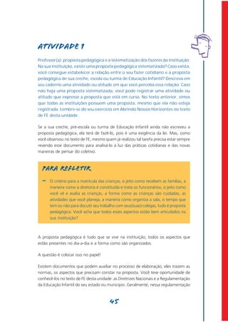Atividade 1
Professor(a): proposta pedagógica é a sistematização dos fazeres da instituição.
Na sua instituição, existe uma proposta pedagógica sistematizada? Caso exista,
você consegue estabelecer a relação entre o seu fazer cotidiano e a proposta
pedagógica de sua creche, escola ou turma de Educação Infantil? Descreva em
seu caderno uma atividade ou atitude em que você perceba essa relação. Caso
não haja uma proposta sistematizada, você pode registrar uma atividade ou
atitude que expresse a proposta que está em curso. No texto anterior, vimos
que todas as instituições possuem uma proposta, mesmo que ela não esteja
registrada. Lembre-se do seu exercício em Abrindo Nossos Horizontes no texto
de FE desta unidade.

Se a sua creche, pré-escola ou turma de Educação Infantil ainda não escreveu a
proposta pedagógica, ela terá de fazê-lo, pois é uma exigência da lei. Mas, como
você observou no texto de FE, mesmo quem já realizou tal tarefa precisa estar sempre
revendo esse documento para analisá-lo à luz das práticas cotidianas e das novas
maneiras de pensar do coletivo.



  PARA REFLETIR
  -   O critério para a matrícula das crianças, o jeito como recebem as famílias, a
      maneira como a diretoria é constituída e trata os funcionários, o jeito como
      você vê e avalia as crianças, a forma como as crianças são cuidadas, as
      atividades que você planeja, a maneira como organiza a sala, o tempo que
      tem ou não para discutir seu trabalho com seus(suas) colegas, tudo é proposta
      pedagógica. Você acha que todos esses aspectos estão bem articulados na
      sua instituição?



A proposta pedagógica é tudo que se vive na instituição, todos os aspectos que
estão presentes no dia-a-dia e a forma como são organizados.

A questão é colocar isso no papel!

Existem documentos que podem auxiliar no processo de elaboração, eles trazem as
normas, os aspectos que precisam constar na proposta. Você teve oportunidade de
conhecê-los no texto de FE desta unidade: as Diretrizes Nacionais e a Regulamentação
da Educação Infantil do seu estado ou município. Geralmente, nessa regulamentação



                                       45
 