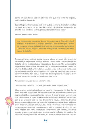 consta um capítulo que traz um roteiro de tudo que deve conter na proposta,
direcionando a elaboração.

Se a instituição sentir dificuldade, pode pedir ajuda às Secretarias de Estado, Conselhos
de Educação ou outras creches e escolas. Esse tipo de parceria é interessante. No
entanto, nada substitui a contribuição da própria comunidade escolar.

Vejamos agora o relato abaixo:



  Uma professora de crianças de 4 anos, de uma escola de Educação Infantil,
  participou da elaboração da proposta pedagógica de sua instituição. Segundo
  ela, a proposta foi organizada a partir de fotos que foram separadas por temática.
  O resultado foi uma proposta ilustrada e uma agradável surpresa ao perceber a
  riqueza do trabalho.



Professor(a), vamos continuar a nossa conversa falando um pouco sobre o processo
de elaboração da proposta. No início do texto, falamos sobre a necessidade de um
trabalho coletivo e cooperativo na elaboração do documento. Mas como realizá-lo
respeitando a diversidade de opiniões e crenças existentes nas creches, pré-escolas
e turmas de Educação Infantil? Sabemos que, com nossas contradições, muitas vezes
não conseguimos chegar a um consenso sobre o que nós mesmos achamos de um
determinado tema. Pois bem, a elaboração de uma proposta pedagógica é um
exercício que poderá resultar em crescimento para todos.

Na sua experiência, você já ouviu falas como essas?

“Não concordo com isso!”, “Eu acho que deveria ser de tal forma, mas...”

Algumas vezes nossa insatisfação com o trabalho é manifestada, no dia-a-dia, na
forma de queixas. Essas queixas não resolvem muito, mas, nos momentos de discussão
da proposta pedagógica, essas diferenças no modo de pensar precisam aparecer, para
que, coletivamente, se façam as opções sobre qual trabalho educativo combina mais
com o que se deseja. Essa é a hora de exercitar a escuta, a tolerância. Devemos
lembrar que em momentos como esse todos estão expostos e que alguns podem se
sentir desconfortáveis com a situação. Esse não é o momento para dizermos se um
ou outro age corretamente, de avaliarmos as práticas individuais; é a hora de, com
muito respeito, e de forma construtiva e comprometida com a criança, discutir as
crenças, os valores, concordâncias e discordâncias na realização do trabalho. As
discussões servem para nortear o trabalho, e a avaliação sobre a atuação de cada um


                                         46
 
