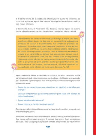 é de caráter íntimo. Só a parada para reflexão já pode auxiliar na consciência do
nosso fazer e podemos, a partir dela, construir novas opções, buscando mais coerência
com nossas intenções.

O depoimento abaixo, de Paulo Freire, trata da escuta e da fala e pode nos ajudar a
pensar sobre esse espaço de troca de opiniões e concepções. Vamos à leitura:



  “Recentemente, em conversas com um grupo de amigos e amigas, uma delas,
  a professora Olgair Garcia, me disse que em sua experiência pedagógica de
  professora de crianças e de adolescentes, mas também de professora de
  professores, vinha observando quão importante e necessário é saber escutar.
  Se, na verdade, o sonho que nos anima é democrático e solidário, não é falando
  aos outros, de cima para baixo, sobretudo, como se fossemos os portadores da
  verdade a ser transmitida aos demais, que aprendemos a escutar, mas é
  escutando que aprendemos a falar com eles. Somente quem escuta paciente e
  criticamente o outro fala com ele, mesmo que em certas condições precise falar
  a ele. O que jamais faz quem aprende a escutar para poder falar com é falar
  impositivamente. Até quando, necessariamente, fala contra posições ou
  concepções do outro, fala com ele como sujeito da escuta.” p. 128



Nesse processo de debate, a identidade da instituição vai sendo construída. Você é
parte importante dela e deve cooperar na construção de estratégias e na organização
para essa tarefa. O primeiro passo a ser dado é uma auto-reflexão sobre o profissional
que estamos sendo:

- Quais são os compromissos que assumimos ao escolher o trabalho com
  crianças?

- Quais as competências que devemos construir para atuar com crianças de
  determinada idade?

- E para trabalhar coletivamente?

- E para integrar as famílias no meu trabalho?

É preciso que cada professor(a) assuma essa tarefa de se autoconstituir, rompendo com
tutelamentos prejudiciais.

Precisamos manter nossa auto-estima elevada. Não é ao outro que devemos perguntar:
Que tipo de professor devo ser agora? O que vale fazer agora? Quais terminologias
devo usar? Não! Essas perguntas precisam ser feitas e respondidas por nós mesmos!


                                        47
 