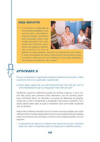 Priscilla Silva Nogueira
  PARA REFLETIR
  -   O mais bonito na elaboração de
      uma proposta pedagógica é que,
      ao reunir toda a comunidade es-
      colar para dialogar, percebemos
      quais concepções, ações e orga-
      nização precisamos rever, pois,
      sempre que discutimos, desco-
      brimos que podemos melhorar,
      não é mesmo? É a hora de
      desenhar os sonhos possíveis, arriscando na construção de novos fazeres.
      E, sendo uma proposta do coletivo, nesse processo comprometemos todos
      os autores e atores com um futuro diferente. É uma tarefa desafiadora,
      mas muitíssimo interessante, não é mesmo?




atividade 2
Procure no dicionário o significado da palavra tutelamento ou tutela e reflita
novamente sobre esse significado, respondendo:

a) Existe algum aspecto de sua ação profissional que faça com que você se
   sinta impedido(a) de agir ou inseguro(a)? Você sabe por quê?

Geralmente, buscamos tutelamento quando nos sentimos inseguros, e isso é nor-
mal. Mas outras vezes queremos tentar alternativas, mas nos sentimos presos.
Esses sentimentos devem ser discutidos no processo de elaboração da proposta.
Contar com o outro é fundamental, o complicado é não construir autonomia. Ter a
própria opinião sobre todas as coisas é importante, assim como poder socializá-las
com os parceiros.

Depois dessa reflexão individual, que tal convidar seus(suas) colegas para vocês
refletirem juntos? Também é preciso discutir com os outros sujeitos culturais envolvidos
(todos os profissionais da instituição, as famílias e comunidade) questões como as
seguintes:

- a importância de cada um se colocar como sujeito de sua ação, refletindo
  sobre ela e sobre a importância dela na relação com o trabalho coletivo;


                                         48
 