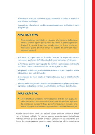 - as idéias que estão por trás dessas ações, analisando se são essas mesmas as
  intenções da instituição;

- os princípios educativos e os objetivos pedagógicos da instituição e como
  assegurá-los;



  PARA REFLETIR
  -   Como percebemos a sociedade, as crianças e a função social da Educação
      Infantil? Estamos agindo para garantir os valores e aprendizagens que
      desejam? A maneira de perceber tais elementos ou de agir precisa ser
      modificada? Que tal definir as crenças e o trabalho de acordo com nosso
      momento histórico?



- as formas de organização do trabalho, atentos para que traduzam as
  concepções que foram definidas, dando-lhes consistência e efetividade;

- as formas de garantir a participação das famílias e comunidade no trabalho
  educativo, criando canais efetivos de participação e decisão;

- a importância da formação continuada, determinada pelo próprio coletivo,
  adequada às suas reais demandas;

- a necessidade de fazer opções e negociações para que o trabalho tenha
  unidade;

- a importância de registrar todas as discussões e decisões do grupo, dando corpo
  à proposta pedagógica escrita e, aí, visibilidade à identidade da instituição.



  PARA REFLETIR
  -   Sendo difícil haver unidade na maneira de pensar de todos num grupo, você
      não acha que o ponto comum das ações e intenções deveria ser a garantia
      dos direitos das crianças? O lugar que definimos para as crianças e seus
      direitos na proposta são elementos importantes na identidade da instituição!



Às vezes se torna difícil tomar uma decisão, porque temos de confrontar desejos
com os limites da realidade. Por exemplo: vejamos a questão das condições físicas.
Podemos acreditar que elas deixam a desejar. Considerando as necessidades e os
direitos das crianças, podemos querer um espaço favorável que valorize o movimento,

                                       49
 