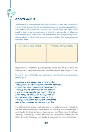 Atividade 3
A atividade que iremos propor tem como objetivo que você reflita mais sobre
a importância de se considerar a realidade em que a proposta pedagógica será
executada ao elaborá-la. Para a sua realização, pedimos que você reproduza o
quadro abaixo no seu caderno e o complete pensando em algumas
características socio-culturais da comunidade onde a instituição está situada,
depois relacione tais características com seu trabalho. Que influências essa
realidade traz?


     A realidade sócio-cultural                Influência no meu trabalho




Nesse exercício, é importante que você perceba como o meio em que vivemos tem
influência na forma como interpretamos o mundo, agimos e aprendemos sobre ele.

Seção 2 – A explicitação das concepções norteadoras da proposta
pedagógica

Objetivo a ser alcançado nesta seção:
Compreender como os fundamentos teóricos
discutidos no decorrer do curso podem
contribuir na explicitação, no avanço
e na sistematização das concepções de
sociedade, de educação, de criança, de
aprendizagem/desenvolvimento e de
Educação Infantil que estão implícitas
nas ações cotidianas das instituições.

Como já discutimos, a nossa responsabilidade na formação das crianças é complexa,
mas não estamos sozinhos(as) nesse desafio. No Módulo II, você pôde perceber a
contribuição de várias teorias em alguns campos científicos, como: Psicologia,
Sociologia, Antropologia, história da infância na compreensão da criança e seu
desenvolvimento. Através da contribuição de estudiosos, de movimentos sociais e


                                      52
 