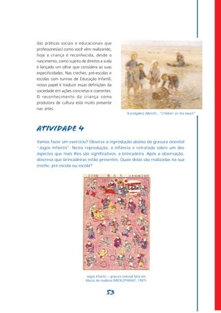 das práticas sociais e educacionais que
professores(as) como você vêm realizando,
hoje a criança é reconhecida, desde o
nascimento, como sujeito de direitos e a ela
é lançado um olhar que considera as suas
especificidades. Nas creches, pré-escolas e
escolas com turmas de Educação Infantil,
nosso papel é traduzir essas definições da
sociedade em ações concretas e coerentes.
O reconhecimento da criança como
produtora de cultura está muito presente
nas artes.
                                                         Kunstgalerij Albricht , “Children on the beach”



Atividade 4
Vamos fazer um exercício? Observe a reprodução abaixo da gravura oriental
“Jogos Infantis”. Nesta reprodução, a infância é retratada sobre um dos
aspectos que mais lhes são significativos: a brincadeira. Após a observação,
descreva que brincadeiras estão presentes. Quais delas são realizadas na sua
creche, pré-escola ou escola?




                             Jogos Infantis – gravura oriental feita em
                            blocos de madeira (MICKLITHWAIT, 1997).


                                          53
 