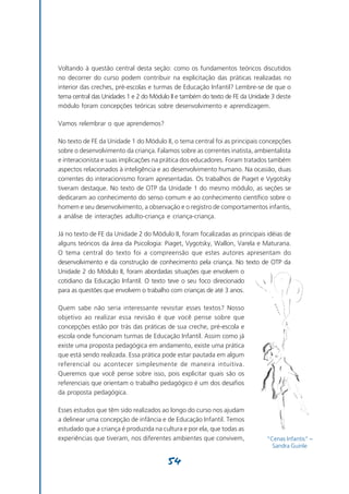 Voltando à questão central desta seção: como os fundamentos teóricos discutidos
no decorrer do curso podem contribuir na explicitação das práticas realizadas no
interior das creches, pré-escolas e turmas de Educação Infantil? Lembre-se de que o
tema central das Unidades 1 e 2 do Módulo II e também do texto de FE da Unidade 3 deste
módulo foram concepções teóricas sobre desenvolvimento e aprendizagem.

Vamos relembrar o que aprendemos?

No texto de FE da Unidade 1 do Módulo II, o tema central foi as principais concepções
sobre o desenvolvimento da criança. Falamos sobre as correntes inatista, ambientalista
e interacionista e suas implicações na prática dos educadores. Foram tratados também
aspectos relacionados à inteligência e ao desenvolvimento humano. Na ocasião, duas
correntes do interacionismo foram apresentadas. Os trabalhos de Piaget e Vygotsky
tiveram destaque. No texto de OTP da Unidade 1 do mesmo módulo, as seções se
dedicaram ao conhecimento do senso comum e ao conhecimento científico sobre o
homem e seu desenvolvimento, a observação e o registro de comportamentos infantis,
a análise de interações adulto-criança e criança-criança.

Já no texto de FE da Unidade 2 do Módulo II, foram focalizadas as principais idéias de
alguns teóricos da área da Psicologia: Piaget, Vygotsky, Wallon, Varela e Maturana.
O tema central do texto foi a compreensão que estes autores apresentam do
desenvolvimento e da construção de conhecimento pela criança. No texto de OTP da
Unidade 2 do Módulo II, foram abordadas situações que envolvem o
cotidiano da Educação Infantil. O texto teve o seu foco direcionado
para as questões que envolvem o trabalho com crianças de até 3 anos.

Quem sabe não seria interessante revisitar esses textos? Nosso
objetivo ao realizar essa revisão é que você pense sobre que
concepções estão por trás das práticas de sua creche, pré-escola e
escola onde funcionam turmas de Educação Infantil. Assim como já
existe uma proposta pedagógica em andamento, existe uma prática
que está sendo realizada. Essa prática pode estar pautada em algum
referencial ou acontecer simplesmente de maneira intuitiva.
Queremos que você pense sobre isso, pois explicitar quais são os
referenciais que orientam o trabalho pedagógico é um dos desafios
da proposta pedagógica.

Esses estudos que têm sido realizados ao longo do curso nos ajudam
a delinear uma concepção de infância e de Educação Infantil. Temos
estudado que a criança é produzida na cultura e por ela, que todas as
experiências que tiveram, nos diferentes ambientes que convivem,             “Cenas Infantis” –
                                                                               Sandra Guinle

                                        54
 