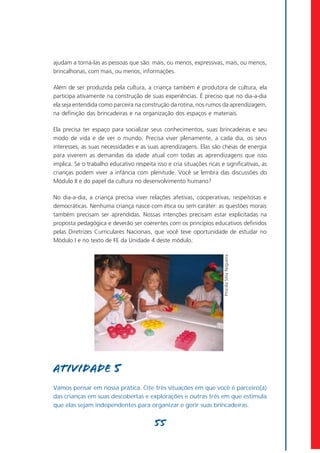 ajudam a torná-las as pessoas que são: mais, ou menos, expressivas, mais, ou menos,
brincalhonas, com mais, ou menos, informações.

Além de ser produzida pela cultura, a criança também é produtora de cultura, ela
participa ativamente na construção de suas experiências. É preciso que no dia-a-dia
ela seja entendida como parceira na construção da rotina, nos rumos da aprendizagem,
na definição das brincadeiras e na organização dos espaços e materiais.

Ela precisa ter espaço para socializar seus conhecimentos, suas brincadeiras e seu
modo de vida e de ver o mundo. Precisa viver plenamente, a cada dia, os seus
interesses, as suas necessidades e as suas aprendizagens. Elas são cheias de energia
para viverem as demandas da idade atual com todas as aprendizagens que isso
implica. Se o trabalho educativo respeita isso e cria situações ricas e significativas, as
crianças podem viver a infância com plenitude. Você se lembra das discussões do
Módulo II e do papel da cultura no desenvolvimento humano?

No dia-a-dia, a criança precisa viver relações afetivas, cooperativas, respeitosas e
democráticas. Nenhuma criança nasce com ética ou sem caráter: as questões morais
também precisam ser aprendidas. Nossas intenções precisam estar explicitadas na
proposta pedagógica e deverão ser coerentes com os princípios educativos definidos
pelas Diretrizes Curriculares Nacionais, que você teve oportunidade de estudar no
Módulo I e no texto de FE da Unidade 4 deste módulo.
                                                                        Priscilla Silva Nogueira




Atividade 5
Vamos pensar em nossa prática. Cite três situações em que você é parceiro(a)
das crianças em suas descobertas e explorações e outras três em que estimula
que elas sejam independentes para organizar e gerir suas brincadeiras.


                                          55
 