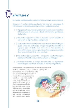 Atividade 6
Para realizar a atividade abaixo, você primeiro precisará copiá-la em seu caderno.

Marque um X nas formulações que buscam coerência com a concepção de
infância que entende a criança como produtora e produção da cultura.

  (   ) O grupo de crianças, na construção de relações afetivas e democráticas,
        define as regras de convivência e discute coletivamente quando essas
        são burladas.

  (   ) O(a) professor(a) define sozinho as atividades a serem realizadas de
        acordo com os objetivos do seu planejamento.

  (   ) As atividades diárias e a ordem em que acontecerão são definidas pelo
        grupo, tendo o(a) professor(a) uma participação fundamental na
        sugestão das atividades que atendem às necessidades de
        desenvolvimento das crianças, apesar de abrir espaço para as sugestões
        das crianças (entendendo-as como parceiras).

  (   ) O(a) professor(a) deve convidar a criança e/ou seus familiares para
        socializarem habilidades ou vivências culturais na instituição.

  (   ) Em muitos momentos, as crianças são estimuladas a se organizarem
        livremente para executarem atividades de maneira independente.

Vamos terminar a seção retomando um tema do texto de OTP da
Unidade 1 deste módulo, a educação para a paz e a
solidariedade. Uma educação nessa linha
seria uma boa estratégia para contrapor
muitos valores que se perpetuam na
sociedade e são criticados há
muito tempo. Muitos de nós
gostariam de romper com as
discriminações e a exclusão,
com a intolerância, com a
violência, com a competição,
com a ganância e com o
desrespeito de toda espécie.
Mas essa não é uma tarefa
fácil e requer muita clareza


                                      56
 