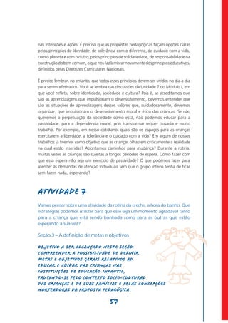 nas intenções e ações. É preciso que as propostas pedagógicas façam opções claras
pelos princípios de liberdade, de tolerância com o diferente, de cuidado com a vida,
com o planeta e com o outro; pelos princípios de solidariedade, de responsabilidade na
construção do bem comum, o que nos faz lembrar novamente dos princípios educativos,
definidos pelas Diretrizes Curriculares Nacionais.

É preciso lembrar, no entanto, que todos esses princípios devem ser vividos no dia-a-dia
para serem efetivados. Você se lembra das discussões da Unidade 7 do Módulo I, em
que você refletiu sobre identidade, sociedade e cultura? Pois é, se acreditamos que
são as aprendizagens que impulsionam o desenvolvimento, devemos entender que
são as situações de aprendizagens desses valores que, cuidadosamente, devemos
organizar, que impulsionam o desenvolvimento moral e ético das crianças. Se não
queremos a perpetuação da sociedade como está, não podemos educar para a
passividade, para a dependência moral, pois transformar requer ousadia e muito
trabalho. Por exemplo, em nosso cotidiano, quais são os espaços para as crianças
exercitarem a liberdade, a tolerância e o cuidado com a vida? Em algum de nossos
trabalhos já tivemos como objetivo que as crianças olhassem criticamente a realidade
na qual estão inseridas? Apontamos caminhos para mudança? Durante a rotina,
muitas vezes as crianças são sujeitas a longos períodos de espera. Como fazer com
que essa espera não seja um exercício de passividade? O que podemos fazer para
atender às demandas de atenção individuais sem que o grupo inteiro tenha de ficar
sem fazer nada, esperando?



Atividade 7
Vamos pensar sobre uma atividade da rotina da creche, a hora do banho. Que
estratégias podemos utilizar para que esse seja um momento agradável tanto
para a criança que está sendo banhada como para as outras que estão
esperando a sua vez?

Seção 3 – A definição de metas e objetivos

Objetivo a ser alcançado nesta seção:
Compreender a possibilidade de definir
metas e objetivos gerais relativos ao
educar e cuidar das crianças nas
instituições de Educação Infantil,
pautando-se pelo contexto socio-cultural
das crianças e de suas famílias e pelas concepções
norteadoras da proposta pedagógica .

                                         57
 