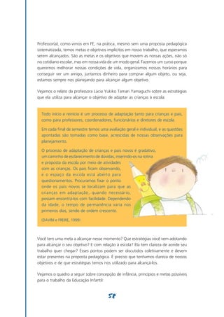 Professor(a), como vimos em FE, na prática, mesmo sem uma proposta pedagógica
sistematizada, temos metas e objetivos implícitos em nosso trabalho, que esperamos
serem alcançados. São as metas e os objetivos que movem as nossas ações, não só
no cotidiano escolar, mas em nossa vida de um modo geral. Fazemos um curso porque
queremos melhorar nossas condições de vida, organizamos nossos horários para
conseguir ver um amigo, juntamos dinheiro para comprar algum objeto, ou seja,
estamos sempre nos planejando para alcançar algum objetivo.

Vejamos o relato da professora Lúcia Yukiko Tamari Yamaguchi sobre as estratégias
que ela utiliza para alcançar o objetivo de adaptar as crianças à escola:



  Todo início e reinício é um processo de adaptação tanto para crianças e pais,
  como para professores, coordenadores, funcionários e diretores de escola.

  Em cada final de semestre temos uma avaliação geral e individual, e as questões
  apontadas são tomadas como base, acrescidas de nossas observações para
  planejamento.

  O processo de adaptação de crianças e pais novos é gradativo,
  um caminho de esclarecimento de dúvidas, inserindo-os na rotina
  e proposta da escola por meio de atividades
  com as crianças. Os pais ficam observando,
  e o espaço da escola está aberto para
  questionamentos. Procuramos fixar o ponto
  onde os pais novos se localizam para que as
  crianças em adaptação, quando necessário,
  possam encontrá-los com facilidade. Dependendo
  da idade, o tempo de permanência varia nos
  primeiros dias, sendo de ordem crescente.

  (DAVINI e FREIRE, 1999)




Você tem uma meta a alcançar nesse momento? Que estratégias você vem adotando
para alcançar o seu objetivo? E com relação à escola? Ela tem clareza de aonde seu
trabalho quer chegar? Esses pontos podem ser discutidos coletivamente e devem
estar presentes na proposta pedagógica. É preciso que tenhamos clareza de nossos
objetivos e de que estratégias temos nos utilizado para alcançá-los.

Vejamos o quadro a seguir sobre concepção de infância, princípios e metas possíveis
para o trabalho da Educação Infantil:


                                       58
 