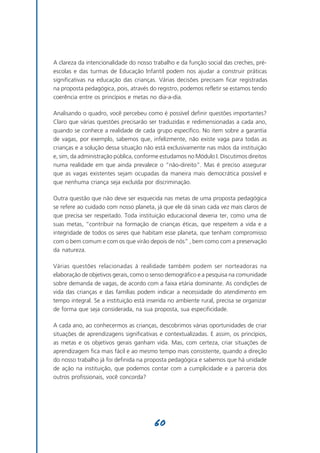 A clareza da intencionalidade do nosso trabalho e da função social das creches, pré-
escolas e das turmas de Educação Infantil podem nos ajudar a construir práticas
significativas na educação das crianças. Várias decisões precisam ficar registradas
na proposta pedagógica, pois, através do registro, podemos refletir se estamos tendo
coerência entre os princípios e metas no dia-a-dia.

Analisando o quadro, você percebeu como é possível definir questões importantes?
Claro que várias questões precisarão ser traduzidas e redimensionadas a cada ano,
quando se conhece a realidade de cada grupo específico. No item sobre a garantia
de vagas, por exemplo, sabemos que, infelizmente, não existe vaga para todas as
crianças e a solução dessa situação não está exclusivamente nas mãos da instituição
e, sim, da administração pública, conforme estudamos no Módulo I. Discutimos direitos
numa realidade em que ainda prevalece o “não-direito”. Mas é preciso assegurar
que as vagas existentes sejam ocupadas da maneira mais democrática possível e
que nenhuma criança seja excluída por discriminação.

Outra questão que não deve ser esquecida nas metas de uma proposta pedagógica
se refere ao cuidado com nosso planeta, já que ele dá sinais cada vez mais claros de
que precisa ser respeitado. Toda instituição educacional deveria ter, como uma de
suas metas, “contribuir na formação de crianças éticas, que respeitem a vida e a
integridade de todos os seres que habitam esse planeta, que tenham compromisso
com o bem comum e com os que virão depois de nós” , bem como com a preservação
da natureza.

Várias questões relacionadas à realidade também podem ser norteadoras na
elaboração de objetivos gerais, como o senso demográfico e a pesquisa na comunidade
sobre demanda de vagas, de acordo com a faixa etária dominante. As condições de
vida das crianças e das famílias podem indicar a necessidade do atendimento em
tempo integral. Se a instituição está inserida no ambiente rural, precisa se organizar
de forma que seja considerada, na sua proposta, sua especificidade.

A cada ano, ao conhecermos as crianças, descobrimos várias oportunidades de criar
situações de aprendizagens significativas e contextualizadas. E assim, os princípios,
as metas e os objetivos gerais ganham vida. Mas, com certeza, criar situações de
aprendizagem fica mais fácil e ao mesmo tempo mais consistente, quando a direção
do nosso trabalho já foi definida na proposta pedagógica e sabemos que há unidade
de ação na instituição, que podemos contar com a cumplicidade e a parceria dos
outros profissionais, você concorda?




                                        60
 