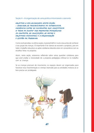 Seção 4 – A organização de uma prática intencional e coerente

Objetivo a ser alcançado nesta seção:
- Analisar as possibilidades de estabelecer
coerência entre os elementos que constituem
o “pano de fundo” das propostas pedagógicas
(o contexto, as concepções, as metas e
objetivos definidos) e a organização
e gestão do trabalho.

Como você percebeu na última seção, é possível definir muita coisa antes de conhecer
o seu grupo de crianças. O importante é ter clareza ao escrever a proposta, pois em
todo o trabalho educativo as ações cotidianas deverão estar em consonância com as
escolhas feitas na proposta.

Assim, nesta seção, estaremos refletindo sobre várias questões cotidianas para
que você analise a necessidade de a proposta pedagógica efetivar-se no trabalho
com as crianças.

Se as crianças precisam de movimento, os espaços devem ser organizados para
favorecer essa movimentação e o tempo reservado para as atividades motoras ao ar
livre precisa ser privilegiado.




                                        61
 