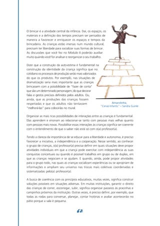 O brincar é a atividade central da infância. Daí, os espaços, os
materiais e a definição dos tempos precisam ser pensados de
maneira a favorecer e enriquecer os espaços e tempos da
brincadeira. As crianças estão imersas num mundo cultural,
precisam ter liberdade para socializar suas formas de brincar.
As discussões que você fez no Módulo II poderão auxiliar
muito quando você for analisar e reorganizar o seu trabalho.

Dizer que a construção da auto-estima é fundamental na
construção da identidade da criança significa que no
cotidiano os processos de produção serão mais valorizados
do que os produtos. Por exemplo, nas situações de
dramatização seria mais importante que as crianças
brincassem com a possibilidade de “fazer de conta”
que são um determinado personagem, do que decorar
falas e gestos precisos definidos pelos adultos. Ou,
ainda, que as produções das crianças fossem
respeitadas e que os adultos não tentassem                         Amarelinha,
                                                          “Cenas Infantis” – Sandra Guinle
“melhorá-las” para colocá-las no mural.

Organizar as mais ricas possibilidades de interações entre as crianças é fundamental.
Elas aprendem e ensinam ao relacionar-se tanto com pessoas mais velhas quanto
com pessoas mais novas. Possibilitar essas interações às crianças significa ser coerente
com o entendimento de que o saber não está só com o(a) professor(a).

Tendo a clareza da importância de se educar para a liberdade e autonomia, é preciso
favorecer a iniciativa, a independência e a cooperação. Nesse sentido, ao conhecer
o grupo de crianças, o(a) professor(a) precisa definir em quais situações deve propor
atividades individuais em que a criança pode exercitar com independência as suas
conquistas conceituais ou quando é possível trabalhos em grupo ou de duplas, em
que as crianças negociam e se ajudam. E quando, ainda, pode propor atividades
para o grupo todo, nas quais as crianças socializam experiências ou se apropriam de
informações e ampliam seu universo nas trocas mais coletivas coordenadas e
sistematizadas pelo(a) professor(a).

A busca de coerência com os princípios educativos, muitas vezes, significa construir
soluções possíveis em situações adversas. Em muitas instituições, garantir o direito
das crianças de correr, escorregar, subir, significa organizar passeios às pracinhas e
campinhos próximos da instituição. Outras vezes, é preciso definir, por exemplo, que
todas as rodas para conversar, planejar, contar histórias e avaliar acontecerão no
pátio porque a sala é pequena.


                                         62
 
