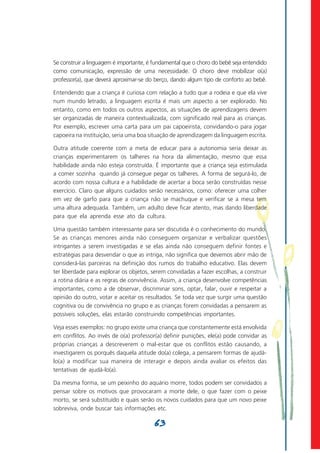 Se construir a linguagem é importante, é fundamental que o choro do bebê seja entendido
como comunicação, expressão de uma necessidade. O choro deve mobilizar o(a)
professor(a), que deverá aproximar-se do berço, dando algum tipo de conforto ao bebê.

Entendendo que a criança é curiosa com relação a tudo que a rodeia e que ela vive
num mundo letrado, a linguagem escrita é mais um aspecto a ser explorado. No
entanto, como em todos os outros aspectos, as situações de aprendizagens devem
ser organizadas de maneira contextualizada, com significado real para as crianças.
Por exemplo, escrever uma carta para um pai capoeirista, convidando-o para jogar
capoeira na instituição, seria uma boa situação de aprendizagem da linguagem escrita.

Outra atitude coerente com a meta de educar para a autonomia seria deixar as
crianças experimentarem os talheres na hora da alimentação, mesmo que essa
habilidade ainda não esteja construída. É importante que a criança seja estimulada
a comer sozinha quando já consegue pegar os talheres. A forma de segurá-lo, de
acordo com nossa cultura e a habilidade de acertar a boca serão construídas nesse
exercício. Claro que alguns cuidados serão necessários, como: oferecer uma colher
em vez de garfo para que a criança não se machuque e verificar se a mesa tem
uma altura adequada. Também, um adulto deve ficar atento, mas dando liberdade
para que ela aprenda esse ato da cultura.

Uma questão também interessante para ser discutida é o conhecimento do mundo.
Se as crianças menores ainda não conseguem organizar e verbalizar questões
intrigantes a serem investigadas e se elas ainda não conseguem definir fontes e
estratégias para desvendar o que as intriga, não significa que devemos abrir mão de
considerá-las parceiras na definição dos rumos do trabalho educativo. Elas devem
ter liberdade para explorar os objetos, serem convidadas a fazer escolhas, a construir
a rotina diária e as regras de convivência. Assim, a criança desenvolve competências
importantes, como a de observar, discriminar sons, optar, falar, ouvir e respeitar a
opinião do outro, votar e aceitar os resultados. Se toda vez que surgir uma questão
cognitiva ou de convivência no grupo e as crianças forem convidadas a pensarem as
possíveis soluções, elas estarão construindo competências importantes.

Veja esses exemplos: no grupo existe uma criança que constantemente está envolvida
em conflitos. Ao invés de o(a) professor(a) definir punições, ele(a) pode convidar as
próprias crianças a descreverem o mal-estar que os conflitos estão causando, a
investigarem os porquês daquela atitude do(a) colega, a pensarem formas de ajudá-
lo(a) a modificar sua maneira de interagir e depois ainda avaliar os efeitos das
tentativas de ajudá-lo(a).

Da mesma forma, se um peixinho do aquário morre, todos podem ser convidados a
pensar sobre os motivos que provocaram a morte dele, o que fazer com o peixe
morto, se será substituído e quais serão os novos cuidados para que um novo peixe
sobreviva, onde buscar tais informações etc.

                                         63
 