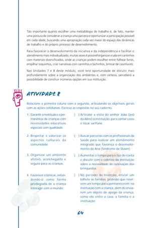 Tão importante quanto escolher uma metodologia de trabalho é, de fato, manter
uma postura de considerar a criança uma parceira e oportunizar a participação possível
em cada idade, buscando uma apropriação cada vez maior do espaço das dinâmicas
de trabalho e do próprio processo de desenvolvimento.

Para favorecer o desenvolvimento da iniciativa e da independência e facilitar o
atendimento mais individualizado, muitas vezes é possível organizar a sala em cantinhos
com materiais diversificados, onde as crianças podem escolher entre folhear livros,
empilhar toquinhos, criar narrativas com carrinhos e bichinhos, brincar de casinha etc.

Nas Unidades 7 e 8 deste módulo, você terá oportunidade de discutir mais
profundamente sobre a organização dos ambientes e, com certeza, perceberá a
possibilidade de construir inúmeras opções em sua instituição.




Atividade 8
Relacione a primeira coluna com a segunda, articulando os objetivos gerais
com as ações cotidianas. Escreva as respostas no seu caderno.

1. Garantir a matrícula e a per-      (   ) Articular a visita do senhor João (avô
   manência de crianças com                 da Aline) à instituição, para contar casos
   necessidades educativas                  e tocar sanfona.
   especiais com qualidade.

2. Respeitar e valorizar os           (   ) Buscar parcerias com os profissionais da
   aspectos culturais da                    Saúde para realizar um atendimento
   comunidade.                              integrado que favoreça o desenvolvi-
                                            mento da Ana (Síndrome de Down).

3. Organizar um ambiente              (   ) Aumentar o tempo para o faz-de-conta
   afetivo, aconchegante e                  e discutir com o coletivo da instituição
   seguro para as crianças.                 sobre a necessidade de renovação dos
                                            brinquedos.

4. Favorecer o brincar, enten-        (   ) No período de inserção, enviar um
   dendo-o como forma                       bilhete às famílias, pedindo que reser-
   privilegiada de a criança                vem um tempo para permanecerem na
   interagir com o mundo.                   instituição com a criança, além de envia-
                                            rem um objeto de apego da criança,
                                            como elo entre a casa, a família e a
                                            instituição.



                                          64
 