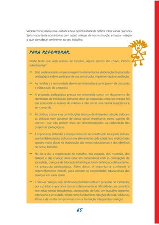 Você terminou mais uma unidade e teve oportunidade de refletir sobre várias questões.
Seria importante socializá-las com os(as) colegas de sua instituição e buscar integrar
o que considerar pertinente ao seu trabalho.



  Para relembrar
  Neste texto que você acabou de concluir, alguns pontos são chave. Vamos
  relembrá-los?

  -   O(a) professor(a) é um personagem fundamental na elaboração da proposta
      pedagógica e deve participar de sua construção, implementação e avaliação.

  -   As famílias e a comunidade devem ser chamadas a participarem da discussão
      e elaboração da proposta.

  -   A proposta pedagógica precisa ser entendida como um documento de
      identidade da instituição, portanto deve ser elaborada como um retrato fiel
      das conquistas e anseios do coletivo e não como uma tarefa burocrática a
      ser cumprida.

  -   As práticas sociais e as contribuições teóricas de diferentes ciências colocam
      as crianças num patamar de status social importante: como sujeitos de
      direitos, que não podem mais ser desconsiderados na elaboração das
      propostas pedagógicas.

  -   É importante entender a criança como um ser constituído na e pela cultura,
      que também produz cultura e vive plenamente cada idade. Isso implica fazer
      opções muito claras na elaboração das metas educacionais e dos objetivos
      do nosso trabalho.

  -   No dia-a-dia, a organização do trabalho, dos espaços, dos materiais, dos
      tempos e das crianças deve estar em consonância com as concepções de
      sociedade, criança e de Educação Infantil que foram definidas, coletivamente,
      na proposta pedagógica. Além disso, é importante conhecer o
      desenvolvimento infantil, para atender às necessidades educacionais das
      crianças em cada idade.

  -   Como as crianças, o(a) professor(a) também está em processo de formação,
      por isso é tão importante discutir coletivamente as dificuldades, os caminhos
      que estão sendo descobertos, construindo, de fato, um trabalho coerente,
      intencional e articulado, tendo como fundamento relações afetivas, solidárias,
      éticas e de muito compromisso com a formação integral das crianças.


                                        65
 