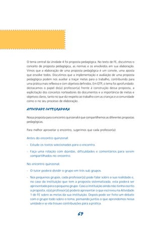 O tema central da Unidade 4 foi proposta pedagógica. No texto de FE, discutimos o
conceito de proposta pedagógica, as normas e os envolvidos em sua elaboração.
Vimos que a elaboração de uma proposta pedagógica é um convite, uma aposta
que envolve todos. Discutimos que a implementação e avaliação de uma proposta
pedagógica podem nos auxiliar a traçar metas para o trabalho, contribuindo para
uma prática mais reflexiva e com objetivos definidos. Em OTP, o tema foi aprofundado:
destacamos o papel do(a) professor(a) frente à construção dessa proposta, a
explicitação dos conceitos norteadores do documentos e a importância de metas e
objetivos claros, tanto no que diz respeito ao trabalho com as crianças e a comunidade
como o no seu processo de elaboração.

Atividade integradora

Nossa proposta para o encontro quinzenal é que compartilhemos as diferentes propostas
pedagógicas.

Para melhor aproveitar o encontro, sugerimos que cada professor(a):

Antes do encontro quinzenal:

- Estude os textos selecionados para o encontro.

- Faça uma relação com dúvidas, dificuldades e comentários para serem
  compartilhados no encontro.

No encontro quinzenal:

- O tutor poderá dividir o grupo em três sub grupos.

- Nos pequenos grupos, cada professor(a) pode falar sobre a sua realidade e,
  no caso da instituição que tem a proposta sistematizada, esta poderá ser
  apresentada para o pequeno grupo. Caso a instituição ainda não tenha escrito
  a proposta, o(a) professor(a) poderá apresentar o que escreveu na Atividade
  1 de FE sobre as metas da sua instituição. Depois pode ser feito um debate
  com o grupo todo sobre o tema, pensando juntos o que aprendemos nessa
  unidade e se ela trouxe contribuições para a prática.


                                        69
 