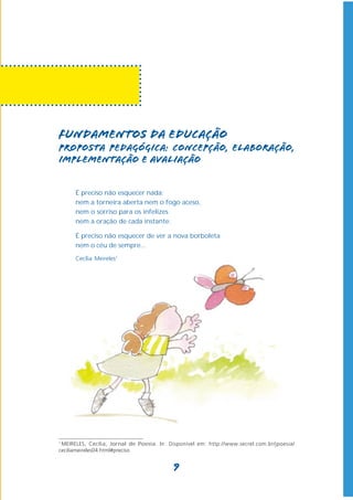 Fundamentos da Educação
Proposta pedagógica: concepção, elaboração,
implementação e avaliação


      É preciso não esquecer nada:
      nem a torneira aberta nem o fogo aceso,
      nem o sorriso para os infelizes
      nem a oração de cada instante.

      É preciso não esquecer de ver a nova borboleta
      nem o céu de sempre...
      Cecília Meireles1




1
 MEIRELES, Cecília, Jornal de Poesia. In: Disponível em: http://www.secrel.com.br/jpoesia/
ceciliameireles04.html#preciso


                                           9
 