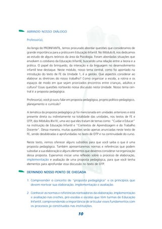 -   ABRINDO NOSSO DIÁLOGO

    Professor(a),

    Ao longo do PROINFANTIL, temos procurado abordar questões que consideramos de
    grande importância para a prática em Educação Infantil. No Módulo II, nos dedicamos
    ao estudo de alguns teóricos da área da Psicologia. Foram abordadas situações que
    envolvem o cotidiano da Educação Infantil, buscando uma relação entre a teoria e a
    prática. O papel do brinquedo, da interação e da linguagem no desenvolvimento
    infantil teve destaque. Neste módulo, nosso tema central, como foi apontado na
    introdução do texto de FE da Unidade 1, é a gestão. Que aspectos considerar ao
    elaborar as diretrizes do nosso trabalho? Como organizar a escola, a rotina e os
    espaços de modo em que sejam priorizados encontros entre crianças, adultos e
    cultura? Essas questões nortearão nossa discussão nesta Unidade. Nosso tema cen-
    tral é a proposta pedagógica.

    Professor(a), você já ouviu falar em proposta pedagógica, projeto político-pedagógico,
    planejamento e currículo?

    A temática da proposta pedagógica já foi mencionada em unidades anteriores e está
    presente direta ou indiretamente na totalidade das unidades, nos textos de FE e
    OTP, dos Módulos III e IV, uma vez que eles tratam de temas como: “Cuidar e Educar”
    na instituição de Educação Infantil e “Contextos de Aprendizagem e do Trabalho
    Docente”. Dessa maneira, muitas questões serão apenas anunciadas neste texto de
    FE, sendo desdobradas e aprofundadas no texto de OTP e na continuidade do curso.

    Neste texto, iremos oferecer alguns subsídios para que você saiba o que é uma
    proposta pedagógica. Também apresentaremos normas e referências que podem
    subsidiar a sua elaboração e alguns elementos que devemos considerar na organização
    dessa proposta. Esperamos iniciar uma reflexão sobre o processo de elaboração,
    implementação e avaliação de uma proposta pedagógica, para que você tenha
    elementos para aprofundar essa discussão no texto de OTP.

-   DEFININDO NOSSO PONTO DE CHEGADA

    1. Compreender o conceito de “proposta pedagógica” e os princípios que
       devem nortear sua elaboração, implementação e avaliação.

    2. Conhecer as normas e referências norteadoras da elaboração, implementação
       e avaliação nas creches, pré-escolas e escolas que têm turmas de Educação
       Infantil, compreendendo a importância de articular esses fundamentos com
       os processos já constituídos nas instituições.

                                             10
 
