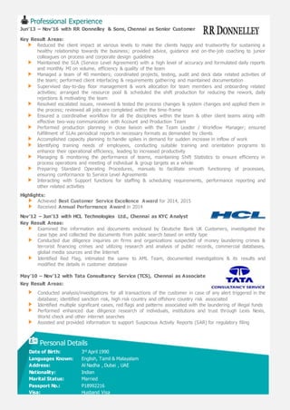Professional Experience
Jun’13 – Nov’16 with RR Donnelley & Sons, Chennai as Senior Customer Service
Key Result Areas:
Reduced the client impact at various levels to make the clients happy and trustworthy for sustaining a
healthy relationship towards the business; provided advice, guidance and on-the-job coaching to junior
colleagues on process and corporate design guidelines
Maintained the SLA (Service Level Agreement) with a high level of accuracy and formulated daily reports
and monthly MI on volume, efficiency & quality of the team
Managed a team of 40 members; coordinated projects, testing, audit and deck data related activities of
the team; performed client interfacing & requirements gathering and maintained documentation
Supervised day-to-day floor management & work allocation for team members and onboarding related
activities; arranged the resource pool & scheduled the shift production for reducing the rework, daily
rejections & motivating the team
Resolved escalated issues, reviewed & tested the process changes & system changes and applied them in
the process; reviewed all jobs are completed within the time-frame
Ensured a coordinative workflow for all the disciplines within the team & other client teams along with
effective two-way communication with Account and Production Team
Performed production planning in close liaison with the Team Leader / Workflow Manager; ensured
fulfillment of SLAs periodical reports in necessary formats as demanded by clients
Accomplished capacity planning to handle spikes in demand for sudden increase in inflow of work
Identifying training needs of employees, conducting suitable training and orientation programs to
enhance their operational efficiency, leading to increased productivity
Managing & monitoring the performance of teams, maintaining Shift Statistics to ensure efficiency in
process operations and meeting of individual & group targets as a whole
Preparing Standard Operating Procedures, manuals to facilitate smooth functioning of processes,
ensuring conformance to Service Level Agreements
Interacting with Support functions for staffing & scheduling requirements, performance reporting and
other related activities
Highlights:
Achieved Best Customer Service Excellence Award for 2014, 2015
Received Annual Performance Award in 2014
Nov’12 – Jun’13 with HCL Technologies Ltd., Chennai as KYC Analyst
Key Result Areas:
Examined the information and documents enclosed by Deutsche Bank UK Customers, investigated the
case type and collected the documents from public search based on entity type
Conducted due diligence inquiries on firms and organizations suspected of money laundering crimes &
terrorist financing crimes and utilizing research and analysis of public records, commercial databases,
global media sources and the Internet
Identified Red Flag, intimated the same to AML Team, documented investigations & its results and
modified the details in customer database
May’10 – Nov’12 with Tata Consultancy Service (TCS), Chennai as Associate
Key Result Areas:
Conducted analysis/investigations for all transactions of the customer in case of any alert triggered in the
database; identified sanction risk, high risk country and offshore country risk associated
Identified multiple significant cases, red flags and patterns associated with the laundering of illegal funds
Performed enhanced due diligence research of individuals, institutions and trust through Lexis Nexis,
World check and other internet searches
Assisted and provided information to support Suspicious Activity Reports (SAR) for regulatory filing
Personal Details
Date of Birth: 3rd April 1990
Languages Known: English, Tamil & Malayalam
Address: Al Nadha , Dubai , UAE
Nationality: Indian
Marital Status: Married
Passport No.: P18992216
Visa: Husband Visa
 