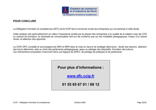POUR CONCLURE

La Délégation formation & compétences (DFC) de la CCIP tient à remercier toutes les entreprises qui ont participé à cette étude.

Cette analyse met particulièrement en valeur l’importance portée par la plupart des entreprises à la qualité de la relation avec les CFA
ou centres de formation, la nécessité de contractualiser tant sur les contenus que sur les modalités pédagogiques, l’enjeu d’un tutorat
réussi, la sélection des apprentis.


La CCIP–DFC conseille et accompagne les DRH et RRH dans la mise en œuvre de stratégie alternance : étude des besoins, sélection
des futurs alternants, aide au choix des partenaires pédagogiques, appui au pilotage des dispositifs, formation des tuteurs.
Les interventions proposées s’inscrivent dans une logique de GPEC, de partage de pratiques et de partenariat.




                                             Pour plus d’informations :

                                                      www.dfc.ccip.fr

                                                 01 55 65 67 01 / 68 12



CCIP – Délégation formation & compétences                     Octobre 2009                                                    Page 22/22
 