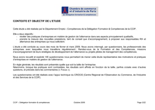 CONTEXTE ET OBJECTIF DE L’ETUDE

Cette étude a été réalisée par le Département Emploi - Compétences de la Délégation Formation & Compétences de la CCIP.

Elle a deux objectifs :
    - révéler des pratiques d’entreprises en matière de gestion de l’alternance dans ses aspects principalement qualitatifs,
    - prendre la mesure des nouvelles prestations, tant de conseil que d’accompagnement, à proposer aux responsables RH et
       alternance des entreprises qui nous sollicitent.

L’étude a été conduite au cours des mois de février et mars 2009. Nous avons interrogé, par questionnaire, les professionnels des
entreprises avec lesquelles nous travaillons régulièrement : Rendez-vous de la Formation et des Compétences, missions
d’accompagnement de leurs stratégies de développement de l’alternance ou projets pilotes de management des compétences.

Nous avons recueilli et exploité 146 questionnaires nous permettant de mener cette étude représentative des motivations et pratiques
d’entreprises en matière de gestion de l’alternance.

En règle générale, les résultats sont présentés quelle que soit la taille de l’entreprise.
Néanmoins, lorsque les pratiques sont contrastées, les résultats sont affinés en fonction de la taille, parfois croisés avec d’autres
questions, et précisés dans les commentaires (« Focus »).

Les questionnaires ont été réalisés avec l’appui technique du CROCIS (Centre Régional de l’Observation du Commerce, de l’Industrie
et des Services de la CCIP).




CCIP – Délégation formation & compétences                   Octobre 2009                                                    Page 3/22
 