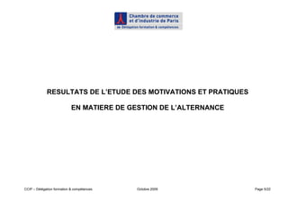 RESULTATS DE L’ETUDE DES MOTIVATIONS ET PRATIQUES

                            EN MATIERE DE GESTION DE L’ALTERNANCE




CCIP – Délégation formation & compétences   Octobre 2009            Page 5/22
 