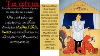 Τα πράγματα περιπλέκονταν λόγω και
της ανάμειξης των Δυνάμεων.
Όλα αυτά έπλητταν
συμφέροντα των άλλων
Δυνάμεων (Αγγλία, Γαλλία,
Ρωσία) και αποκάλυπταν τις
αδυναμίες της Οθωμανικής
αυτοκρατορίας.
Το βαλκανικό θέατρο
είναι ο τίτλος τον
σκίτσου αυτού, που
παρουσιάζει τον βασιλιά
της Αγγλίας να κινεί τα
νήματα από τα οποία
κρέμονται οι μαριονέτες,
δηλ. οι βασιλείς των
βαλκανικών χωρών.
«Οι μεγάλοι πόλεμοι
της Ελλάδος, 1912 - 1913
/ 1940 - 1941»,
Εκδόσεις «Κ.
Κουμουνδουρέα»,
Αθήνα 1995
 