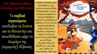 Τα σερβικά
στρατεύματα
κατέλαβαν τα Σκόπια
και το Μοναστήρι και
προωθήθηκαν μέχρι το
Δυρράχιο της
(σημερινής) Αλβανίας.
Η Σερβία καταλαμβάνει μέρος
της Μακεδονίας το 1912
γεγονός που κάνει την Ελλάδα
να διαμαρτυρηθεί. Το 1945 οι
Σκοπιανοί μετονόμασαν την
περιοχή από Βαρδαρία σε
Δημοκρατία της Μακεδονίας με
υπόδειξη του Τίτο. Σε αυτή την
περιοχή της Μακεδονίας
υπήρχαν πόλεις όπως το
Μοναστήρι, το Κρούσοβο, η
Δοϊράνη, η Γευγελή που
κατοικούνταν σε μεγάλο βαθμό
και από Έλληνες.
«Οι μεγάλοι πόλεμοι της
Ελλάδος, 1912 - 1913 / 1940 -
1941», Εκδόσεις «Κ.
Κουμουνδουρέα», Αθήνα 1995
 