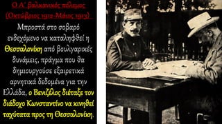 Μπροστά στο σοβαρό
ενδεχόμενο να καταληφθεί η
Θεσσαλονίκη από βουλγαρικές
δυνάμεις, πράγμα που θα
δημιουργούσε εξαιρετικά
αρνητικά δεδομένα για την
Ελλάδα, ο Βενιζέλος διέταξε τον
διάδοχο Κωνσταντίνο να κινηθεί
ταχύτατα προς τη Θεσσαλονίκη.
 