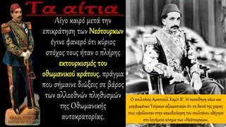 Ο σουλτάνος Αμπντούλ Χαμίτ Β΄. Η πεποίθηση νέων και
μορφωμένων Τούρκων αξιωματικών ότι τα δεινά της χώρας
τους οφείλονταν στην κακοδιοίκηση του σουλτάνου οδήγησε
στο λεγόμενο κίνημα των «Νεότουρκων».
Λίγο καιρό μετά την
επικράτηση των Νεότουρκων
έγινε φανερό ότι κύριος
στόχος τους ήταν ο πλήρης
εκτουρκισμός του
οθωμανικού κράτους, πράγμα
που σήμαινε διώξεις σε βάρος
των αλλοεθνών πληθυσμών
της Οθωμανικής
αυτοκρατορίας.
 