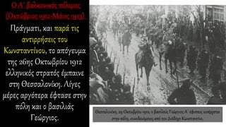Πράγματι, και παρά τις
αντιρρήσεις του
Κωνσταντίνου, το απόγευμα
της 26ης Οκτωβρίου 1912
ελληνικός στρατός έμπαινε
στη Θεσσαλονίκη. Λίγες
μέρες αργότερα έφτασε στην
πόλη και ο βασιλιάς
Γεώργιος.
Θεσσαλονίκη, 29 Οκτωβρίου 1912, ο βασιλεύς Γεώργιος Α΄ έφιππος εισέρχεται
στην πόλη, συνοδευόμενος από τον Διάδοχο Κωνσταντίνο.
 