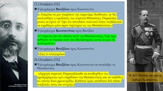13 Οκτωβρίου 1912
Τηλεγράφημα Βενιζέλου προς Κωνσταντίνο
« Αναμένω να μοι γνωρίσετε την περαιτέρω διεύθυνσιν, ην θα
ακολουθήση η προέλασις του στρατού Θεσσαλίας. Παρακαλώ
μόνον να έχετε υπ’ όψιν ότι σπουδαίοι πολιτικοί λόγοι επιβάλλουσι
να ευρεθώμεν μίαν ώραν ταχύτερον εις την Θεσσαλονίκην.»
Τηλεγράφημα Κωνσταντίνου προς Βενιζέλο
«Ο στρατός δεν θα οδεύση κατά της Θεσσαλονίκης. Εγώ έχω
καθήκον να στραφώ κατά του Μοναστηρίου, εκτός αν μου το
απαγορεύετε.»
Τηλεγράφημα Βενιζέλου προς Κωνσταντίνο
«Σας το απαγορεύω»
26 Οκτωβρίου 1912
Τηλεγράφημα Βενιζέλου προς Κωνσταντίνο να καταλάβει τη
Θεσσαλονίκη
«Αρχηγό στρατού: Παραγγέλλεσθε να αποδεχθήτε την
προσφερόμενην υμίν παράδοσιν της Θεσσαλονίκης και να εισέλθετε
εις ταύτην άνευ χρονοτριβής. Καθιστώ ύμάς υπεύθυνον διά πάσαν
αναβολήν, έστω και στιγμής.»
W. & D. Downey, περ. 1910, ο
Διάδοχος Κωνσταντίνος.
 