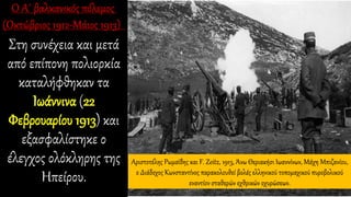 Στη συνέχεια και μετά
από επίπονη πολιορκία
καταλήφθηκαν τα
Ιωάννινα (22
Φεβρουαρίου 1913) και
εξασφαλίστηκε ο
έλεγχος ολόκληρης της
Ηπείρου.
Αριστοτέλης Ρωμαϊδης και F. Zeitz, 1913, Άνω Θεριακήσι Ιωαννίνων, Μάχη Μπιζανίου,
ο Διάδοχος Κωνσταντίνος παρακολουθεί βολές ελληνικού τοπομαχικού πυροβολικού
εναντίον σταθερών εχθρικών οχυρώσεων.
 
