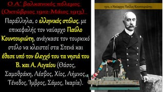 Παράλληλα, ο ελληνικός στόλος, με
επικεφαλής τον ναύαρχο Παύλο
Κουντουριώτη, ανάγκασε τον τουρκικό
στόλο να κλειστεί στα Στενά και
έθεσε υπό τον έλεγχό του τα νησιά του
Β. και Α. Αιγαίου (Θάσος,
Σαμοθράκη, Λέσβος, Χίος, Λήμνος,
Τένεδος, Ίμβρος, Σάμος, Ικαρία).
1912, ο Ναύαρχος Παύλος Κουντουριώτης.
 