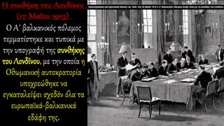 Ο Α΄ βαλκανικός πόλεμος
τερματίστηκε και τυπικά με
την υπογραφή της συνθήκης
του Λονδίνου, με την οποία η
Οθωμανική αυτοκρατορία
υποχρεώθηκε να
εγκαταλείψει σχεδόν όλα τα
ευρωπαϊκά-βαλκανικά
εδάφη της.
 