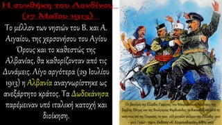 Το μέλλον των νησιών του Β. και Α.
Αιγαίου, της χερσονήσου του Αγίου
Όρους και το καθεστώς της
Αλβανίας, θα καθορίζονταν από τις
Δυνάμεις. Λίγο αργότερα (29 Ιουλίου
1913) η Αλβανία αναγνωρίστηκε ως
ανεξάρτητο κράτος. Τα Δωδεκάνησα
παρέμειναν υπό ιταλική κατοχή και
διοίκηση.
Οι βασιλείς της Ελλάδος Γεώργιος, του Μαυροβούνιου Νικόλαος, της
Σερβίας Πέτρος και της Βουλγαρίας Φερδινάνδος, το διασκεδάζουν μετά τη
νίκη τους επί της Τουρκίας, το 1912. «Οι μεγάλοι πόλεμοι της Ελλάδος, 1912
- 1913 / 1940 - 1941», Εκδόσεις «Κ. Κουμουνδουρέα», Αθήνα 1995
 