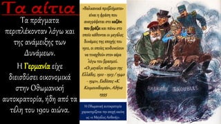 Τα πράγματα
περιπλέκονταν λόγω και
της ανάμειξης των
Δυνάμεων.
Η Γερμανία είχε
διεισδύσει οικονομικά
στην Οθωμανική
αυτοκρατορία, ήδη από τα
τέλη του 19ου αιώνα.
«Βαλκανικά προβλήματα»
είναι η φράση που
αναγράφεται στο καζάνι
που βράζει και πάνω στο
οποίο κάθονται οι μεγάλες
δυνάμεις της εποχής του
1912, οι οποίες κινδυνεύουν
να τιναχθούν στον αέρα
λόγω του βρασμού.
«Οι μεγάλοι πόλεμοι της
Ελλάδος, 1912 - 1913 / 1940
- 1941», Εκδόσεις «Κ.
Κουμουνδουρέα», Αθήνα
1995
Η Οθωμανική αυτοκρατορία
χαρακτηρίζεται την εποχή εκείνη
ως «ο Μεγάλος Ασθενής».
 