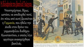 Υποστηρίχτηκε, δίχως,
ωστόσο, να αποδειχθεί ποτέ,
ότι πίσω από αυτή βρισκόταν
η Γερμανία, που ήθελε την
άνοδο στον θρόνο του
γερμανόφιλου διαδόχου
Κωνσταντίνου, ο οποίος λίγο
αργότερα ανακηρύχθηκε
βασιλιάς.
 