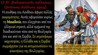 Η συνθήκη του Λονδίνου άφησε πολλές
εκκρεμότητες. Αυτές αφορούσαν κυρίως
τη Μακεδονία, που ελεγχόταν από τον
ελληνικό στρατό, αλλά τμήματά της
διεκδικούνταν τόσο από τη Βουλγαρία
όσο και από τη Σερβία. Σε ατμόσφαιρα
καχυποψίας, η Ελλάδα και η Σερβία
συμμάχησαν για να αντιμετωπίσουν τις
απαιτήσεις της Βουλγαρίας.
Ελλάδα και Σερβία συμφωνούν επί χάρτου στη μεταξύ τους διανομή των
κερδών του πολέμου τους κατά της Τουρκίας. «Οι μεγάλοι πόλεμοι της
Ελλάδος, 1912 - 1913 / 1940 - 1941», Εκδόσεις «Κ. Κουμουνδουρέα»,
Αθήνα 1995
 