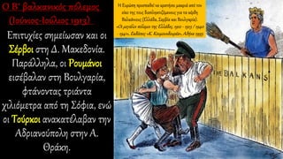 Επιτυχίες σημείωσαν και οι
Σέρβοι στη Δ. Μακεδονία.
Παράλληλα, οι Ρουμάνοι
εισέβαλαν στη Βουλγαρία,
φτάνοντας τριάντα
χιλιόμετρα από τη Σόφια, ενώ
οι Τούρκοι ανακατέλαβαν την
Αδριανούπολη στην Α.
Θράκη.
Η Ευρώπη προσπαθεί να κρατήσει μακριά από τον
οίκο της τους διαπληκτιζόμενους για τα κέρδη
Βαλκάνιους (Ελλάδα, Σερβία και Βουλγαρία).
«Οι μεγάλοι πόλεμοι της Ελλάδος, 1912 - 1913 / 1940
- 1941», Εκδόσεις «Κ. Κουμουνδουρέα», Αθήνα 1995
 