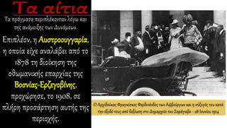 Τα πράγματα περιπλέκονταν λόγω και
της ανάμειξης των Δυνάμεων.
Επιπλέον, η Αυστροουγγαρία,
η οποία είχε αναλάβει από το
1878 τη διοίκηση της
οθωμανικής επαρχίας της
Βοσνίας-Ερζεγοβίνης,
προχώρησε, το 1908, σε
πλήρη προσάρτηση αυτής της
περιοχής.
Ο Αρχιδούκας Φραγκίσκος Φερδινάνδος των Αψβούργων και η σύζυγός του κατά
την έξοδό τους από δεξίωση στο Δημαρχείο του Σαράγιεβο - 28 Ιουνίου 1914
 