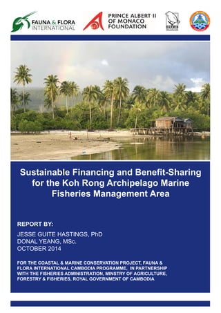 Sustainable Financing and Benefit-Sharing
for the Koh Rong Archipelago Marine
Fisheries Management Area
REPORT BY:
JESSE GUITE HASTINGS, PhD
DONAL YEANG, MSc.
OCTOBER 2014
FOR THE COASTAL & MARINE CONSERVATION PROJECT, FAUNA &
FLORA INTERNATIONAL CAMBODIA PROGRAMME, IN PARTNERSHIP
WITH THE FISHERIES ADMINISTRATION, MINSTRY OF AGRICULTURE,
FORESTRY & FISHERIES, ROYAL GOVERNMENT OF CAMBODIA
 
