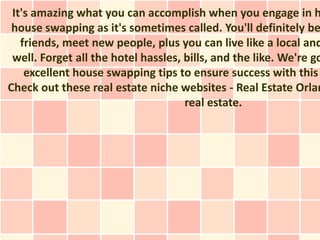 It's amazing what you can accomplish when you engage in h
 house swapping as it's sometimes called. You'll definitely be
   friends, meet new people, plus you can live like a local and
 well. Forget all the hotel hassles, bills, and the like. We're go
    excellent house swapping tips to ensure success with this
Check out these real estate niche websites - Real Estate Orlan
                                     real estate.
 