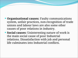  Organisational causes: Faulty communications
system, unfair practices, non-recognition of trade
unions and labour laws are also some other
causes of poor relations in industry.
 Social causes: Uninteresting nature of work is
the main social cause of poor Industrial
relations. Dissatisfaction with job and personal
life culminates into Industrial conflicts.
 