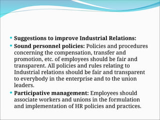  Suggestions to improve Industrial Relations:
 Sound personnel policies: Policies and procedures
concerning the compensation, transfer and
promotion, etc. of employees should be fair and
transparent. All policies and rules relating to
Industrial relations should be fair and transparent
to everybody in the enterprise and to the union
leaders.
 Participative management: Employees should
associate workers and unions in the formulation
and implementation of HR policies and practices.
 
