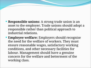  Responsible unions: A strong trade union is an
asset to the employer. Trade unions should adopt a
responsible rather than political approach to
industrial relations.
 Employee welfare: Employers should recognise
the need for the welfare of workers. They must
ensure reasonable wages, satisfactory working
conditions, and other necessary facilities for
labour. Management should have a genuine
concern for the welfare and betterment of the
working class.
 