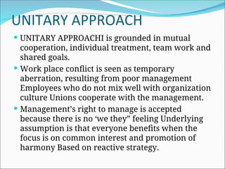 UNITARY APPROACH
 UNITARY APPROACHI is grounded in mutual
cooperation, individual treatment, team work and
shared goals.
 Work place conflict is seen as temporary
aberration, resulting from poor management
Employees who do not mix well with organization
culture Unions cooperate with the management.
 Management’s right to manage is accepted
because there is no ‘we they” feeling Underlying
assumption is that everyone benefits when the
focus is on common interest and promotion of
harmony Based on reactive strategy.
 
