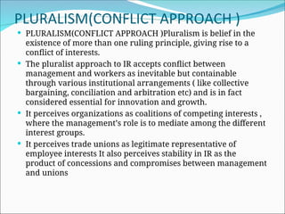 PLURALISM(CONFLICT APPROACH )
 PLURALISM(CONFLICT APPROACH )Pluralism is belief in the
existence of more than one ruling principle, giving rise to a
conflict of interests.
 The pluralist approach to IR accepts conflict between
management and workers as inevitable but containable
through various institutional arrangements ( like collective
bargaining, conciliation and arbitration etc) and is in fact
considered essential for innovation and growth.
 It perceives organizations as coalitions of competing interests ,
where the management’s role is to mediate among the different
interest groups.
 It perceives trade unions as legitimate representative of
employee interests It also perceives stability in IR as the
product of concessions and compromises between management
and unions
 